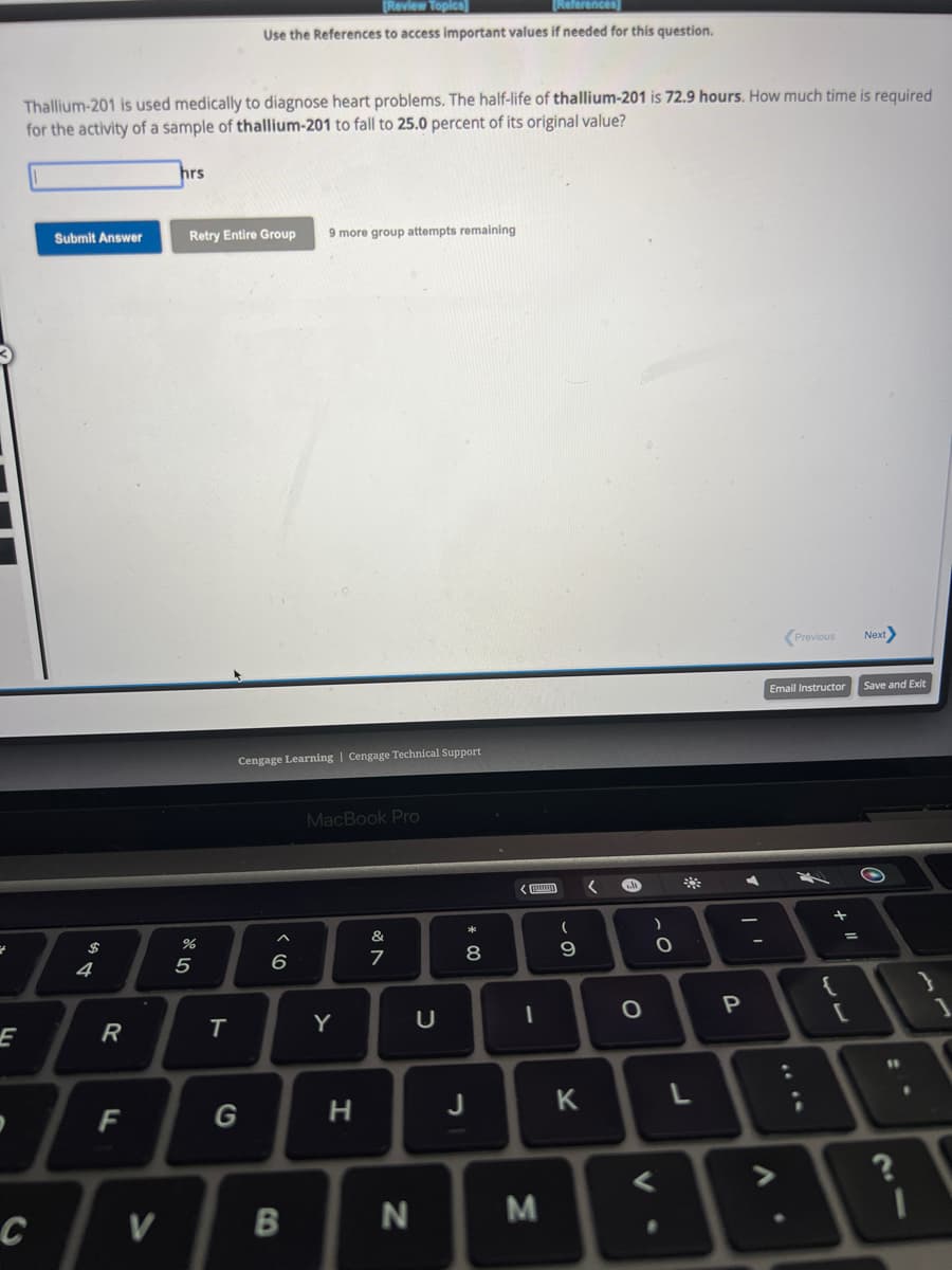 E
с
Thallium-201 is used medically to diagnose heart problems. The half-life of thallium-201 is 72.9 hours. How much time is required
for the activity of a sample of thallium-201 to fall to 25.0 percent of its original value?
Submit Answer
4
R
F
V
hrs
Retry Entire Group 9 more group attempts remaining
%
5
[Review Topics]
References
Use the References to access important values if needed for this question.
T
Cengage Learning | Cengage Technical Support
G
6
B
MacBook Pro
Y
H
&
7
N
U
* 00
8
J
1
M
(
0.
9
K
<
€
O
V.
)
C
3
P
A
Previous
Email Instructor Save and Exit
:
2
+ 11
=
Next>
[
11
21
?
.