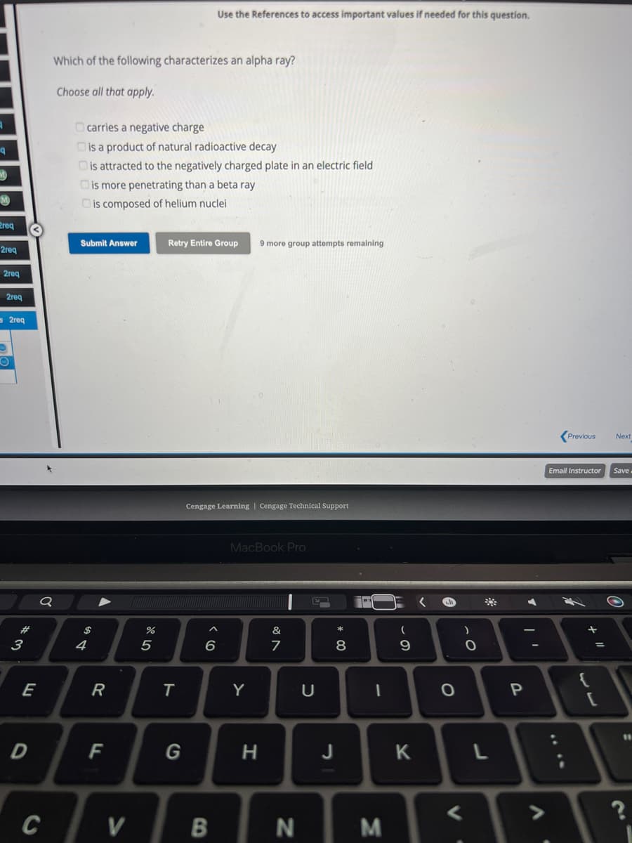 q
M
req
2req
2req
2req
s2req
O
O
#
3
E
D
Q
C
Which of the following characterizes an alpha ray?
Choose all that apply.
carries a negative charge
Dis a product of natural radioactive decay
is attracted to the negatively charged plate in an electric field
Dis more penetrating than a beta ray
is composed of helium nuclei
Submit Answer
$
4
R
F
V
%
5
Use the References to access important values if needed for this question.
Retry Entire Group 9 more group attempts remaining
T
Cengage Learning | Cengage Technical Support
6
B
MacBook Pro
Y
H
&
7
N
E
U
* 00
8
J
PY
1
M
(
9
K
O
V
)
O
L
P
-
A
Previous
Email Instructor
+
+ 11
=
[
Next
Save
?