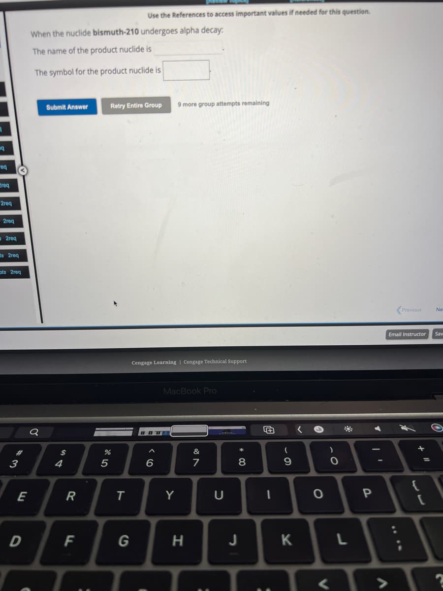 eq
req
req
2req
2req
2req
ts 2req
ots 2req
#3
E
D
When the nuclide bismuth-210 undergoes alpha decay:
The name of the product nuclide is
The symbol for the product nuclide is
Q
Submit Answer
$
4
R
F
%
5
Retry Entire Group 9 more group attempts remaining
T
Use the References to access important values if needed for this question.
G
Cengage Learning | Cengage Technical Support
HOTE
6
1
MacBook Pro
Y
H
&
7
с
* 00
8
J
#
1
(
9
K
e
O
)
O
**
L
P
Previous
Email Instructor
3
+
{
=
Ne
Sav
2