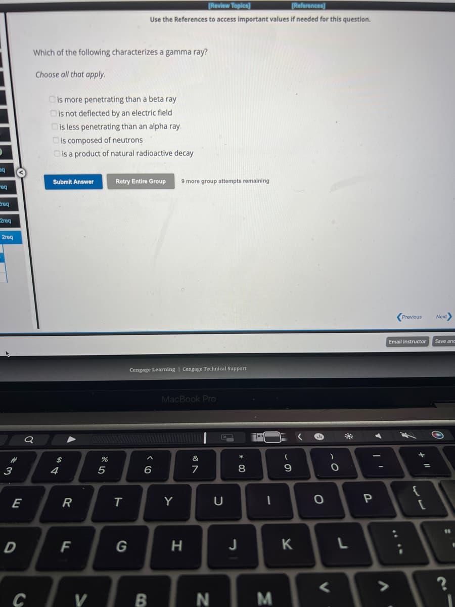 eq
req
req
2req
2req
#
3
E
D
o
C
Which of the following characterizes a gamma ray?
Choose all that apply.
is more penetrating than a beta ray
is not deflected by an electric field
is less penetrating than an alpha ray
is composed of neutrons
is a product of natural radioactive decay
Submit Answer
$
4
▲
R
F
V
%
5
[Review Topics]
[References]
Use the References to access important values if needed for this question.
Retry Entire Group 9 more group attempts remaining
T
G
Cengage Learning | Cengage Technical Support
6
MacBook Pro
Y
H
&
7
BN
U
* 00
8
J
7PY
1
M
(
9
K
A
O
V
)
O
L
P
▶
V
Previous
Email Instructor
+ "1
[
Next>
Save and
11
21
?