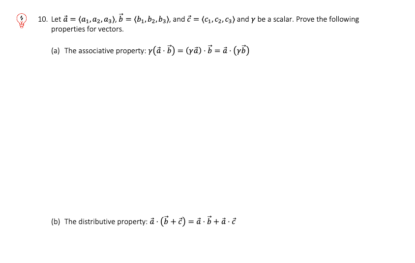 10. Let a = (a₁, A2, a3), b = (b₁,b2, b3), and c = (C₁, C₂, C3) and y be a scalar. Prove the following
properties for vectors.
(a) The associative property: y(a - b) = (ya) b =å. (yb)
(b) The distributive property: ä. (b + c) = a · b + ā · c