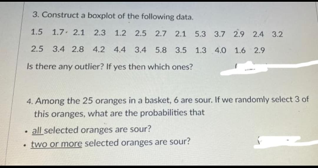3. Construct a boxplot of the following data.
1.5 1.7 2.1 2.3 1.2 2.5 2.7 2.1 5.3 3.7 2.9 2.4 3.2
2.5 3.4 2.8 4.2 4.4 3.4 5.8 3.5 1.3 4.0 1.6 2.9
Is there any outlier? If yes then which ones?
4. Among the 25 oranges in a basket, 6 are sour. If we randomly select 3 of
this oranges, what are the probabilities that
all selected oranges are sour?
·
two or more selected oranges are sour?