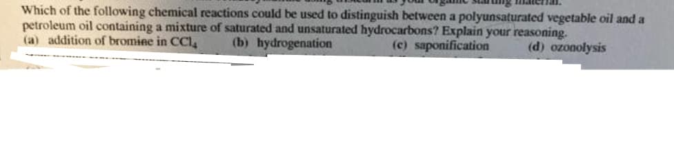 Which of the following chemical reactions could be used to distinguish between a polyunsaturated vegetable oil and a
petroleum oil containing a mixture of saturated and unsaturated hydrocarbons? Explain your reasoning.
(a) addition of bromine in CC1₂ (b) hydrogenation
(c) saponification (d) ozonolysis