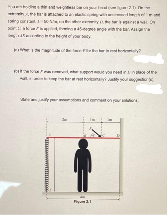 You are holding a thin and weightless bar on your head (see figure 2.1). On the
extremity 4, the bar is attached to an elastic spring with unstressed length of 1 m and
spring constant, k = 50 N/m; on the other extremity D, the bar is against a wall. On
point C, a force F is applied, forming a 45-degree angle with the bar. Assign the
length AE according to the height of your body.
(a) What is the magnitude of the force F for the bar to rest horizontally?
(b) If the force F was removed, what support would you need in D in place of the
wall, in order to keep the bar at rest horizontally? Justify your suggestion(s).
State and justify your assumptions and comment on your solutions.
2m
Im
Im
F
G
4m
Figure 2.1
D