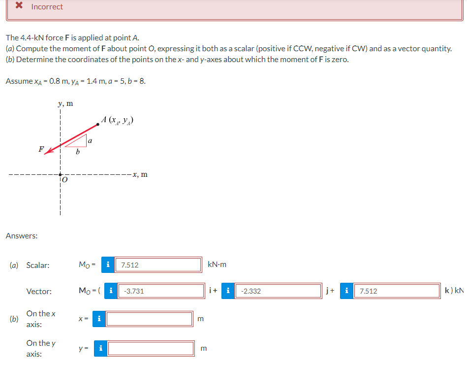 X Incorrect
The 4.4-kN force F is applied at point A.
(a) Compute the moment of F about point O, expressing it both as a scalar (positive if CCW, negative if CW) and as a vector quantity.
(b) Determine the coordinates of the points on the x- and y-axes about which the moment of F is zero.
Assume XA = 0.8 m, yA= 1.4 m, a = 5, b = 8.
y, m
1
A (x, y)
j+
i
k) kN
Answers:
(a) Scalar:
Vector:
On the x
axis:
On the y
axis:
(b)
b
a
--x, m
Mo=
i
7.512
Mo (i -3.731
X =
i
y =
m
E
kN.m
i + i
-2.332
7.512