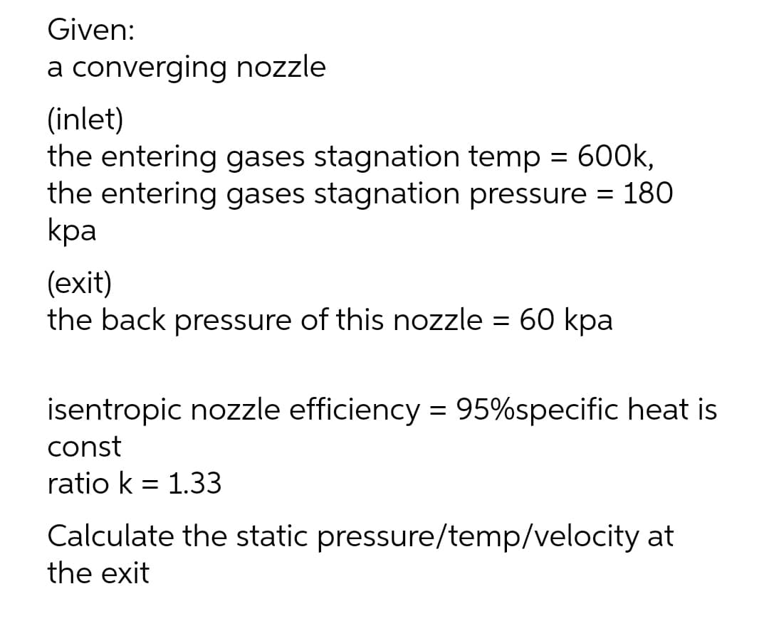 Given:
a converging nozzle
(inlet)
the entering gases stagnation temp = 600k,
the entering gases stagnation pressure = 180
kpa
(exit)
the back pressure of this nozzle = 60 kpa
isentropic nozzle efficiency = 95%specific heat is
const
ratio k = 1.33
Calculate the static pressure/temp/velocity at
the exit