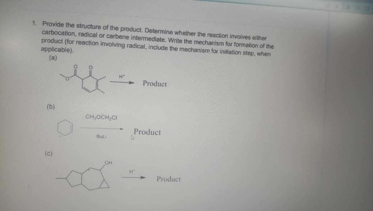 1. Provide the structure of the product. Determine whether the reaction involves either
carbocation, radical or carbene intermediate. Write the mechanism for formation of the
product (for reaction involving radical, include the mechanism for initiation step, when
applicable).
(a)
H*
Product
(b)
CH,OCH,CI
BuLi
(C)
OH
Product
4
H*
Product