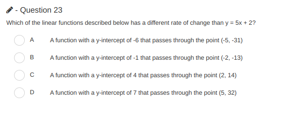 - Question 23
Which of the linear functions described below has a different rate of change than y = 5x + 2?
%3D
A
A function with a y-intercept of -6 that passes through the point (-5, -31)
B
A function with a y-intercept of -1 that passes through the point (-2, -13)
A function with a y-intercept of 4 that passes through the point (2, 14)
D
A function with a y-intercept of 7 that passes through the point (5, 32)
