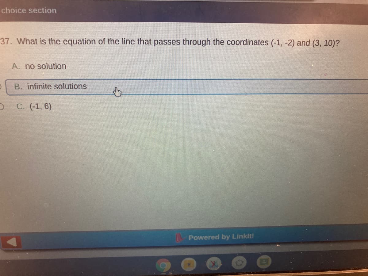 choice section
37. What is the equation of the line that passes through the coordinates (-1, -2) and (3, 10)?
A. no solution
B. infinite solutions
C. (-1, 6)
Powered by Linkit!
