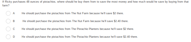 If Ricky purchases 48 ounces of pistachios, where should he buy them from to save the most money and how much would he save by buying from that
farm?
A
He should purchase the pistachios from The Nut Farm because he'l save $2 there.
He should purchase the pistachios from The Nut Farm because hel save $2.40 there.
He should purchase the pistachios from The Pistachio Planters because he'l save $2 there.
D.
He should purchase the pistachios from The Pistachio Planters because he'l save $2.40 there.
