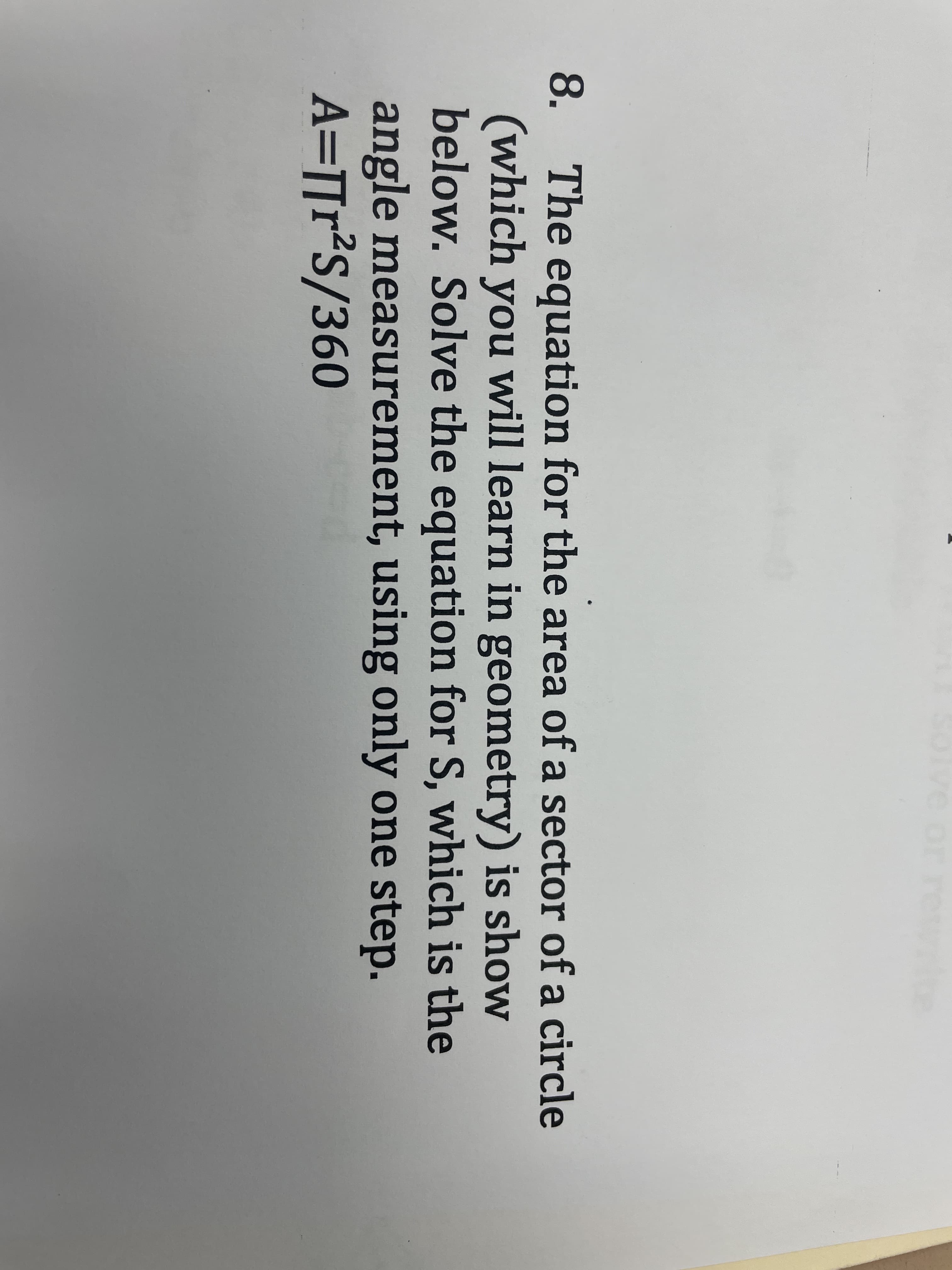 ve or
8. The equation for the area of a sector of a circle
(which you will learn in geometry) is show
below. Solve the equation for S, which is the
angle measurement, using only one step.
A=]r²S/360
