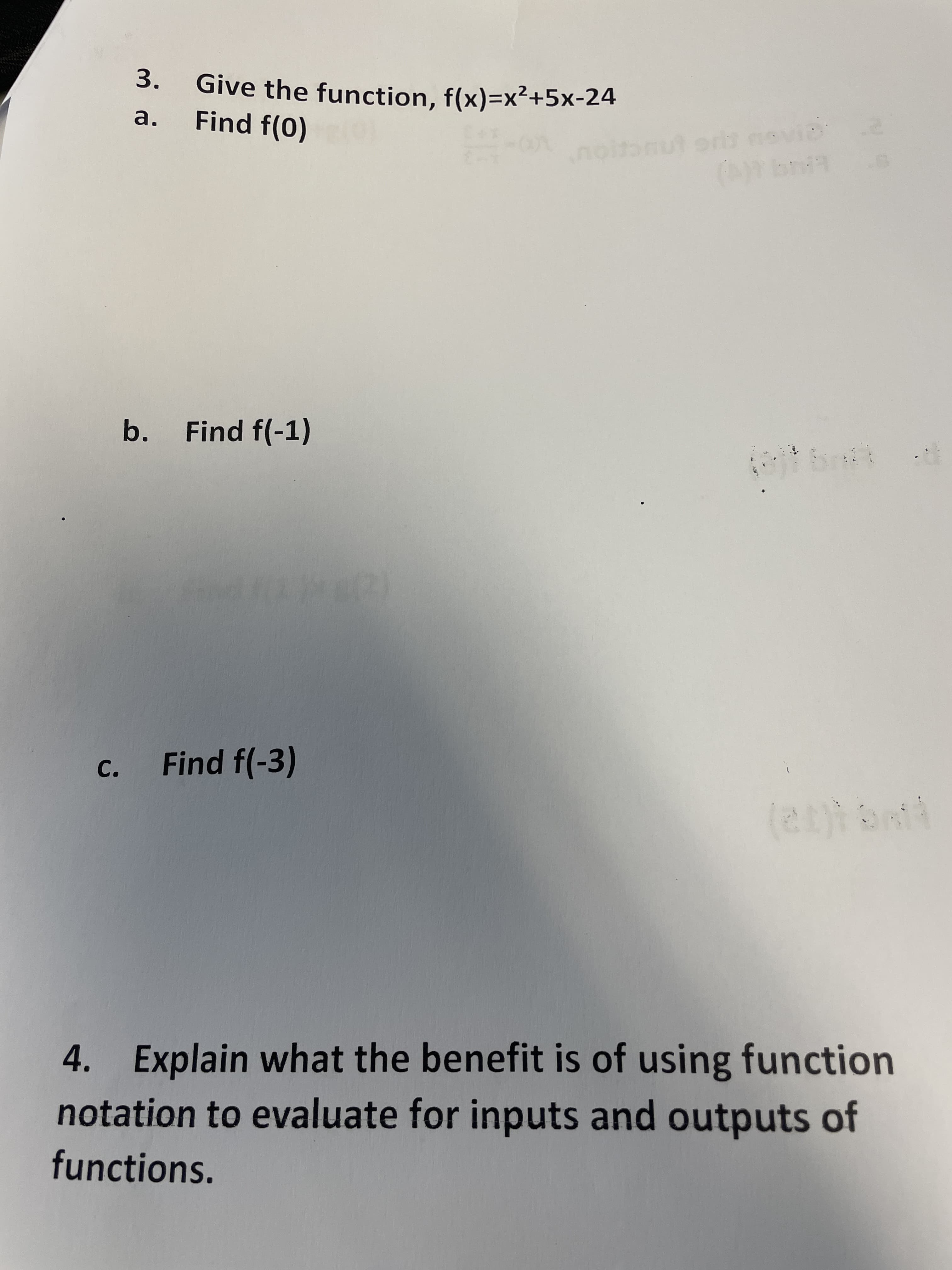 3.
Give the function, f(x)=x²+5x-24
Find f(0)
a.
orlt novia
noitonut ors
b. Find f(-1)
c. Find f(-3)
4. Explain what the benefit is of using function
notation to evaluate for inputs and outputs of
functions.
