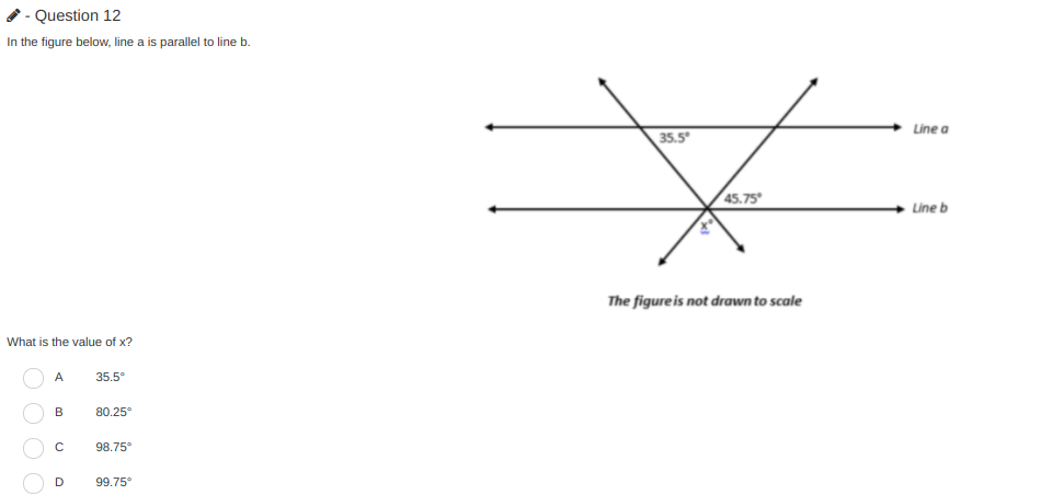 - Question 12
In the figure below, line a is parallel to line b.
Line a
35.5
45.75
Line b
The figure is not drawn to scale
What is the value of x?
A
35.5°
B
80.25°
98.75
D
99.75°
