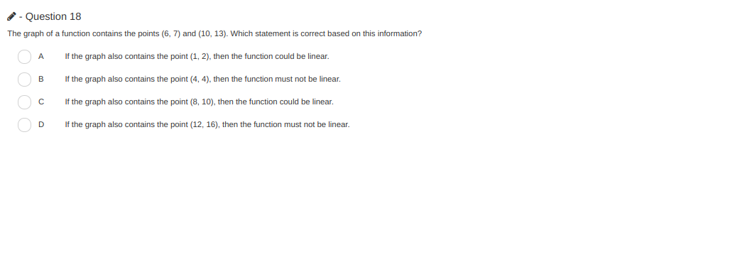 - Question 18
The graph of a function contains the points (6, 7) and (10, 13). Which statement is correct based on this information?
If the graph also contains the point (1, 2), then the function could be linear.
If the graph also contains the point (4, 4), then the function must not be linear,
If the graph also contains the point (8, 10), then the function could be linear.
If the graph also contains the point (12, 16), then the function must not be linear.
