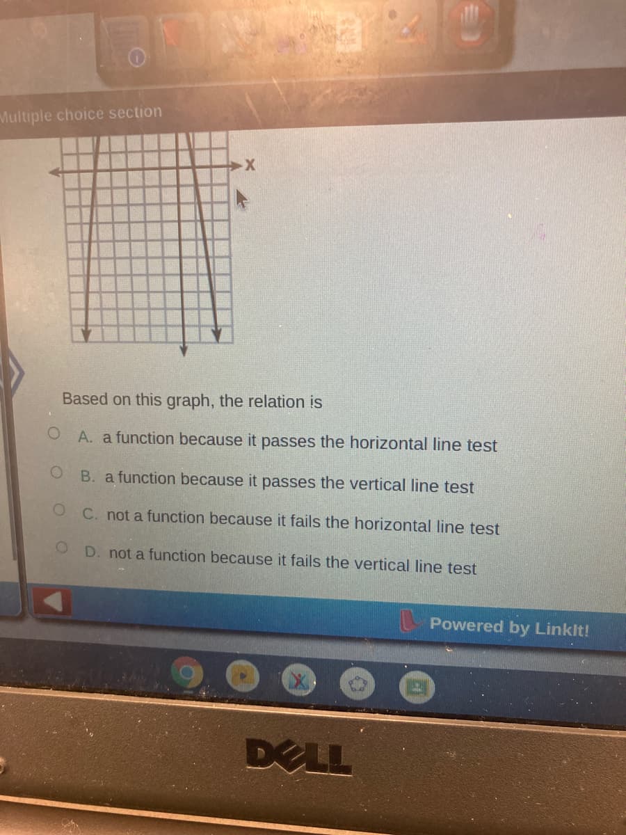 Multiple choice section
Based on this graph, the relation is
A. a function because it passes the horizontal line test
B. a function because it passes the vertical line test
C. not a function because it fails the horizontal line test
D. not a function because it fails the vertical line test
Powered by Linklt!
DELL
