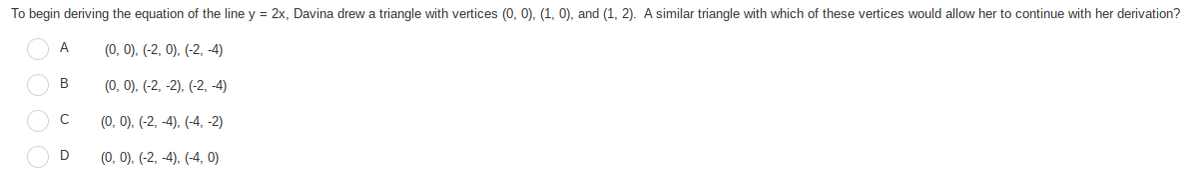 To begin deriving the equation of the line y = 2x, Davina drew a triangle with vertices (0, 0), (1, 0), and (1, 2). A similar triangle with which of these vertices would allow her to continue with her derivation?
A
(0, 0), (-2, 0), (-2, -4)
B
(0, 0), (-2, -2), (-2, 4)
C
(0, 0), (-2, -4). (-4, -2)
D
(0, 0), (-2, -4), (-4, 0)
