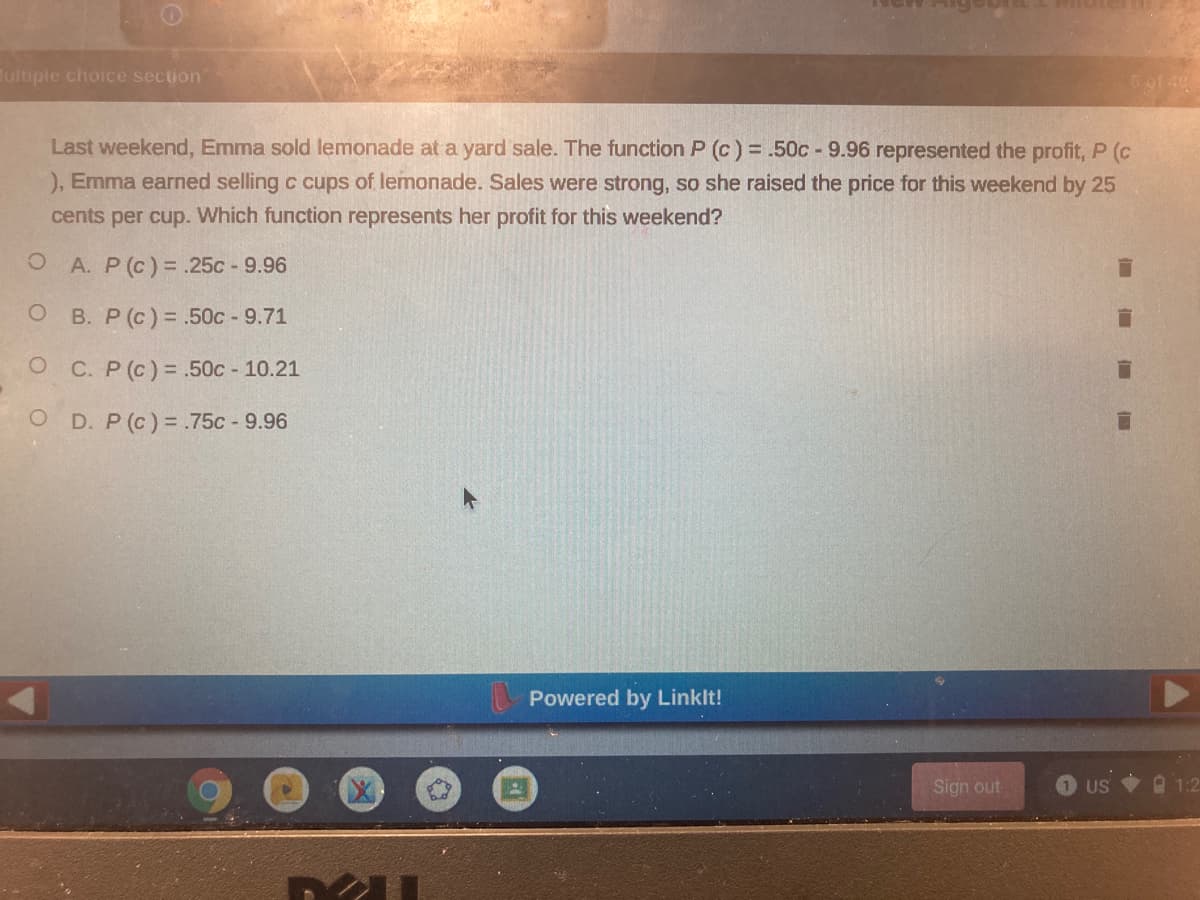 Tultiple choice section
Last weekend, Emma sold lemonade at a yard sale. The function P (c) = .50c - 9.96 represented the profit, P (c
), Emma earned selling c cups of lemonade. Sales were strong, so she raised the price for this weekend by 25
cents per cup. Which function represents her profit for this weekend?
O A. P (c) = .25c - 9.96
B. P (c) = .50c - 9.71
O C. P (c)= .50c 10.21
O D. P (c) = .75c 9.96
Powered by Linklt!
Sign out
US 1:2
