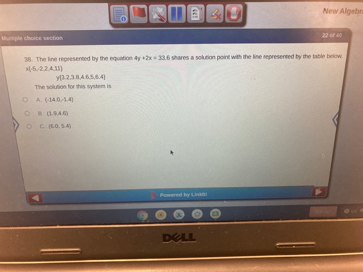 New Algebra
22 of 40
Multiple choice section
38. The line represented by the equation 4y +2x = 33.6 shares a solution point with the line represented by the table below.
x{-5,-2,2,4,11}
y{3.2,3.8,4.6,5,6.4}
The solution for this system is
A. (-14.0,-1.4)
B. (1.9,4.6)
C. (6.0, 5.4)
Powered by Linklt!
Sin out
US
DELL
