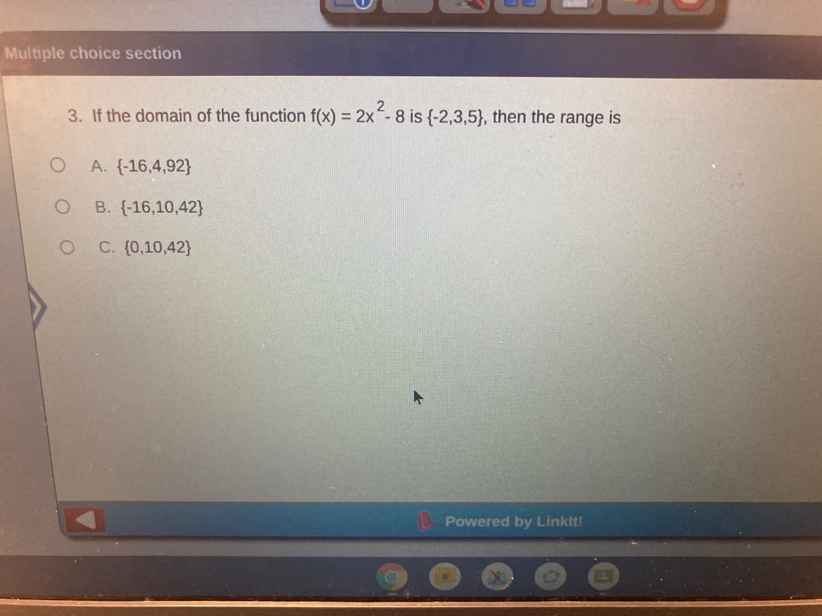 Multiple choice section
3. If the domain of the function f(x) = 2x- 8 is {-2,3,5}, then the range is
A. (-16,4,92}
B. (-16,10,42}
C. (0,10,42}
Powered by Linklt!
