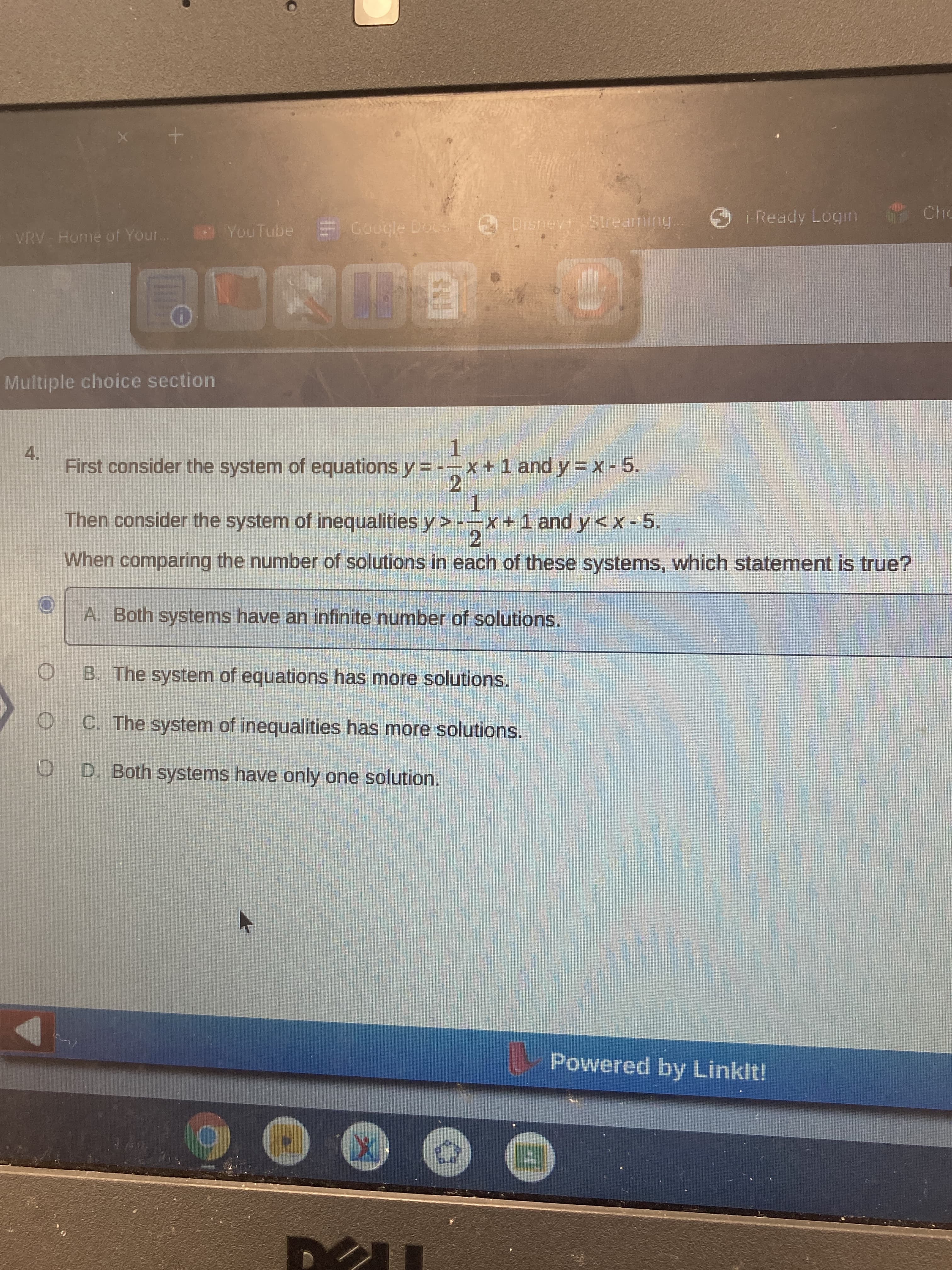 O O O
Ready Login
Cho
Disney
VRV Home of Your
YouTube E Google Doc
Multiple choice section
4.
First consider the system of equations y = --x+1 and y = X - 5.
2.
1.
Then consider the system of inequalities y> --x+1 and y<x -5.
2.
When comparing the number of solutions in each of these systems, which statement is true?
A. Both systems have an infinite number of solutions.
B. The system of equations has more solutions.
C. The system of inequalities has more solutions.
O D. Both systems have only one solution.
Powered by Linklt!
