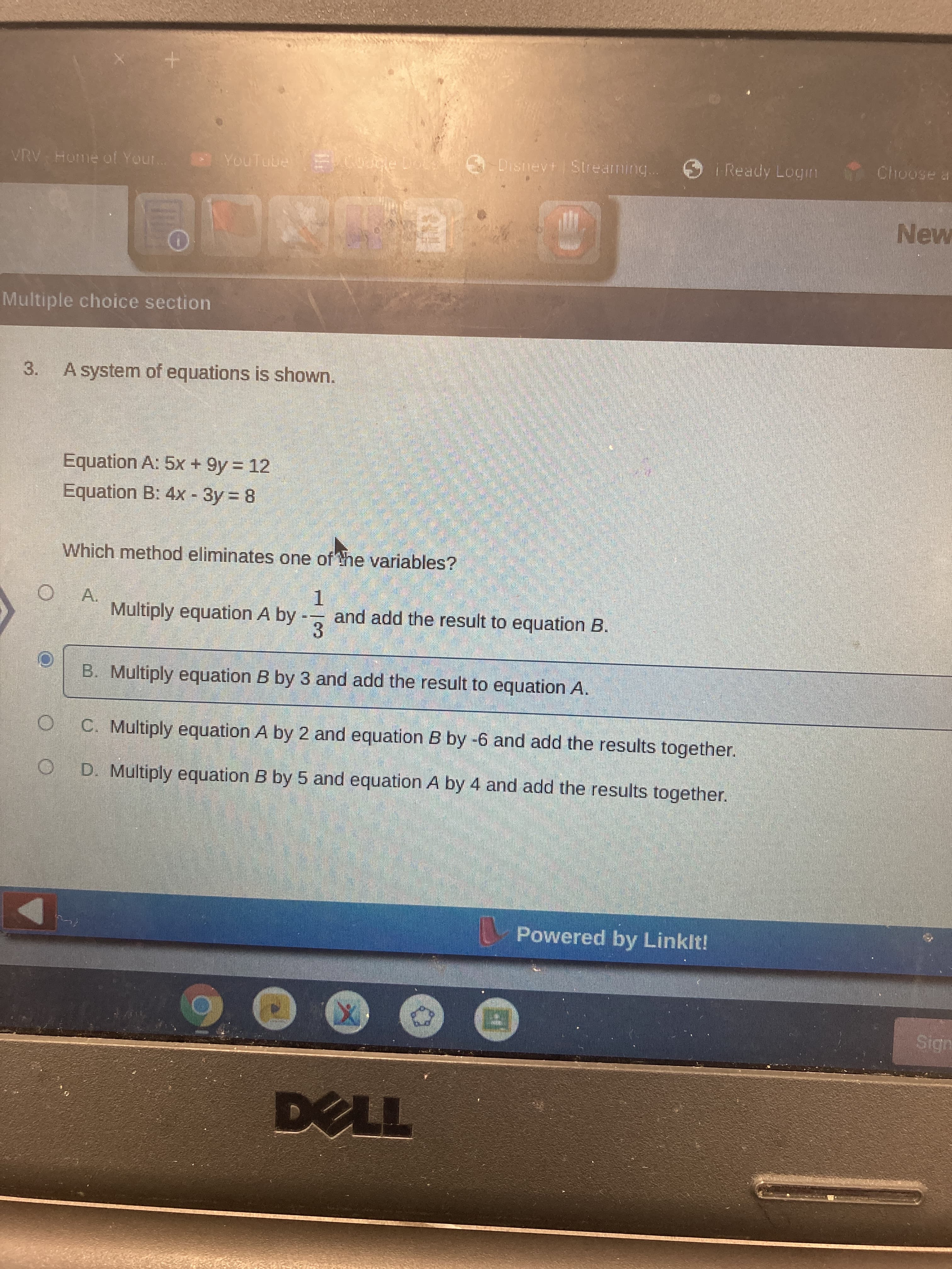 Disneyt Streaming.
O i Ready Logm
Choose a
VRV Home of Your. YouTube Cole Dot
New
Multiple choice section
3.
A system of equations is shown.
Equation A: 5x + 9y = 12
Equation B: 4x - 3y 8
Which method eliminates one of the variables?
A.
Multiply equation A by
1.
and add the result to equation B.
3.
B. Multiply equation B by 3 and add the result to equation A.
O C. Multiply equation A by 2 and equation B by -6 and add the results together.
O D. Multiply equation B by 5 and equation A by 4 and add the results together.
Powered by Linklt!
Sign
