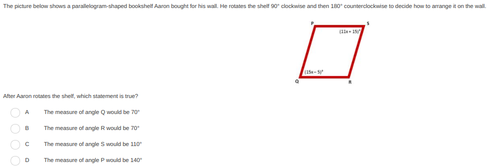 The picture below shows a parallelogram-shaped bookshelf Aaron bought for his wall. He rotates the shelf 90° clockwise and then 180° counterclockwise to decide how to arrange it on the wall.
(11x+ 15)
(15x-5)*
After Aaron rotates the shelf, which statement is true?
A
The measure of angle Q would be 70°
B
The measure of angle R would be 70°
The measure of angle S would be 110°
The measure of angle P would be 140°
