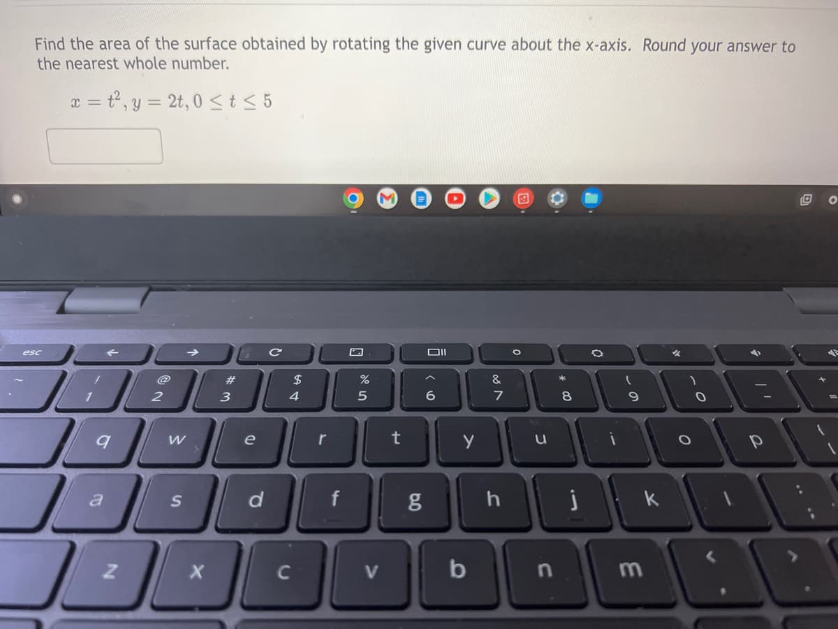 Find the area of the surface obtained by rotating the given curve about the x-axis. Round your answer to
the nearest whole number.
x = t², y = 2t, 0 ≤ t ≤ 5
O M
esc
O
%
JE
2
9
Ja
J
!
1
Z
W
S
X
#
3
G6
e
d
с
$
4
r
f
5
V
t
8.0
Oll
6
g
y
b
&
7
h
0
u
n
* 00
8
j
(
-
9
k
m
1
O
2
p
20