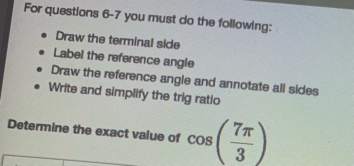 For questions 6-7 you must do the following:
• Draw the terminal side
• Label the reference angle
• Draw the reference angle and annotate all sldes
• Write and simplify the trig ratio
7T
Determine the exact value of COS
3
