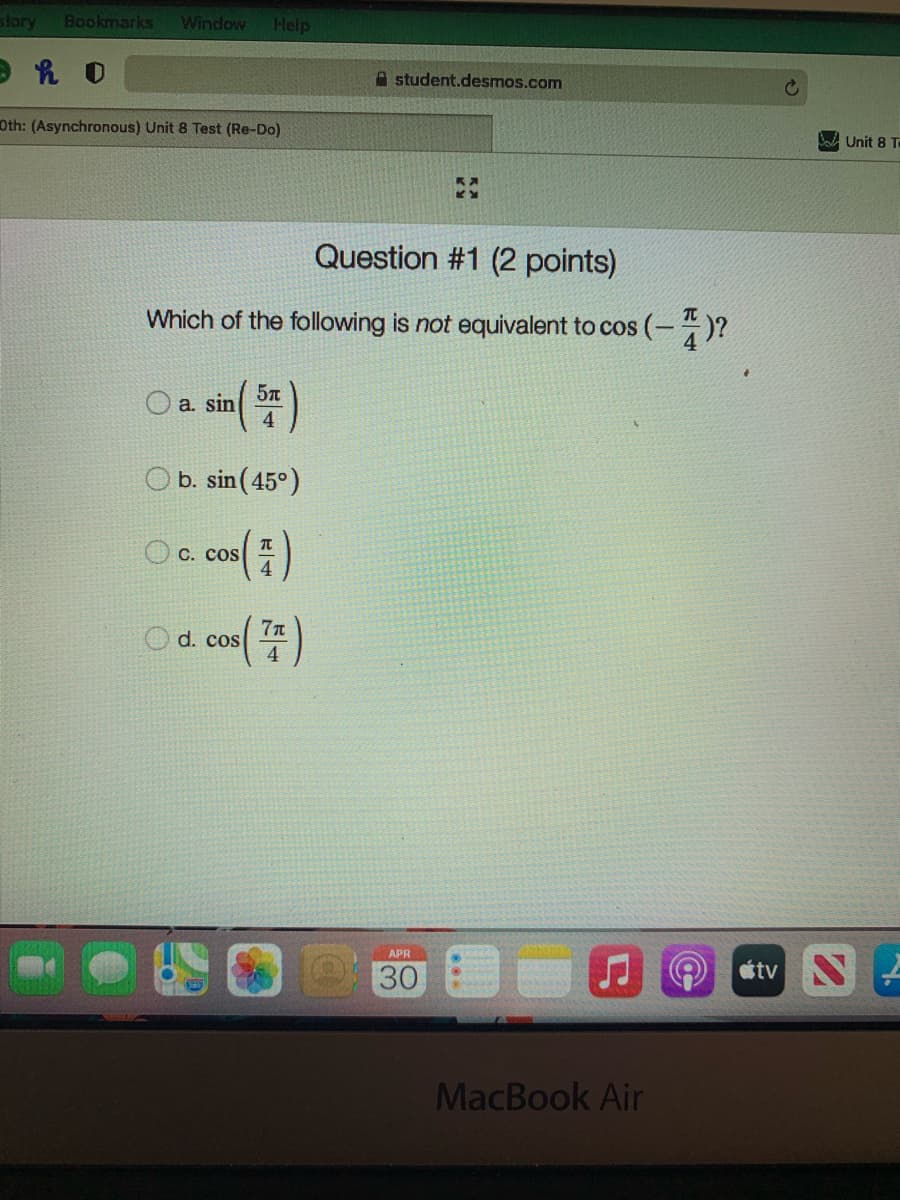 story
Bookmarks
Window
Help
A student.desmos.com
Oth: (Asynchronous) Unit 8 Test (Re-Do)
W Unit 8 T
Question #1 (2 points)
Which of the following is not equivalent to cos (-)?
a. sin
b. sin (45°)
O C. cos
4
d. cos
APR
30
MacBook Air
