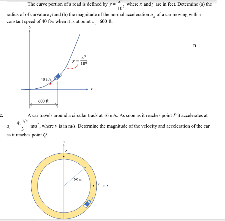 The curve portion of a road is defined by y= where x and y are in feet. Determine (a) the
106
radius of of curvature pand (b) the magnitude of the normal acceleration a, of a car moving with a
constant speed of 40 ft/s when it is at point x = 600 ft.
x3
106
40 ft's
600 ft
2.
A car travels around a circular track at 16 m/s. As soon as it reaches point Pit accelerates at
a, =
3
m's, where v is in m/s. Determine the magnitude of the velocity and acceleration of the car
as it reaches point Q.
200 m
