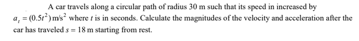 A car travels along a circular path of radius 30 m such that its speed in increased by
a, = (0.5t²) m/s where t is in seconds. Calculate the magnitudes of the velocity and acceleration after the
car has traveled s = 18 m starting from rest.
