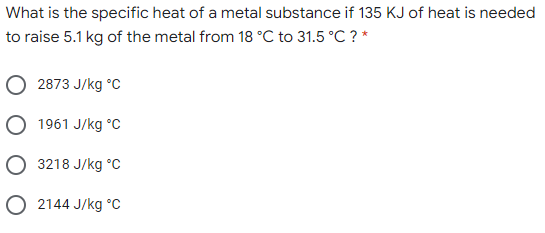 What is the specific heat of a metal substance if 135 KJ of heat is needed
to raise 5.1 kg of the metal from 18 °C to 31.5 °C ? *
2873 J/kg °C
O 1961 J/kg °C
O 3218 J/kg °c
O 2144 J/kg °c
