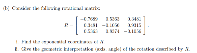 (b) Consider the following rotational matrix:
-0.7689
0.5363
0.3481
R
0.3481 -0.1056
0.9315
0.5363
0.8374 -0.1056
i. Find the exponential coordinates of R.
ii. Give the geometric interpretation (axis, angle) of the rotation described by R.
