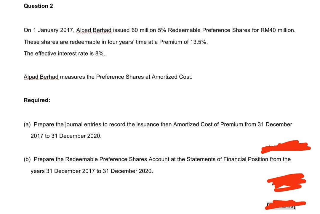 Question 2
On 1 January 2017, Alpad Berhad issued 60 million 5% Redeemable Preference Shares for RM40 million.
These shares are redeemable in four years' time at a Premium of 13.5%.
The effective interest rate is 8%.
Alpad Berhad measures the Preference Shares at Amortized Cost.
Required:
(a) Prepare the journal entries to record the issuance then Amortized Cost of Premium from 31 December
2017 to 31 December 2020.
(b) Prepare the Redeemable Preference Shares Account at the Statements of Financial Position from the
years 31 December 2017 to 31 December 2020.
