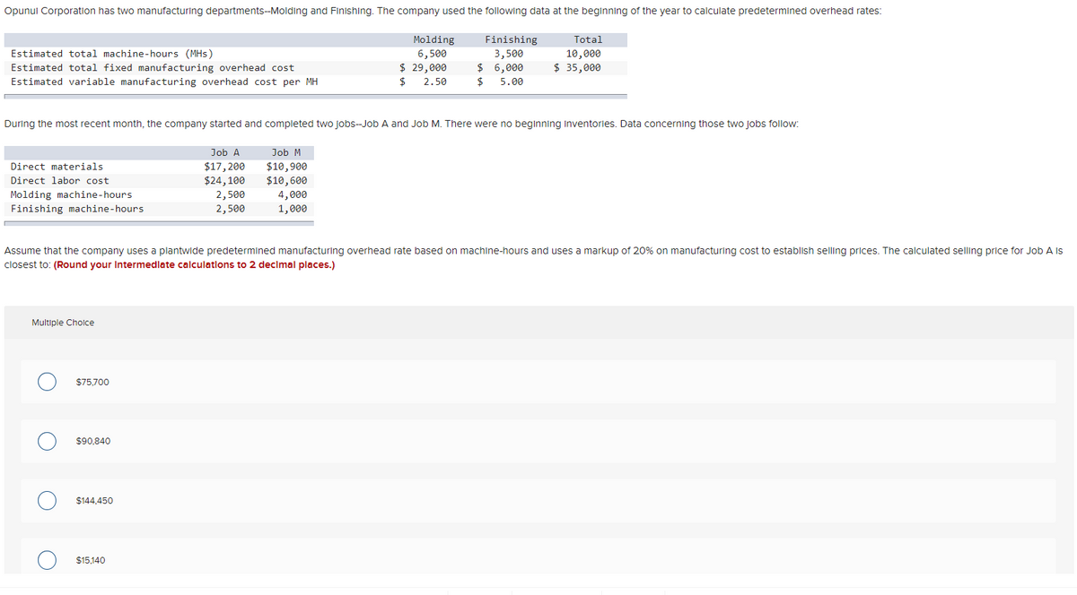Opunul Corporation has two manufacturing departments--Molding and Finishing. The company used the following data at the beginning of the year to calculate predetermined overhead rates:
Molding
6,500
$ 29,000
Finishing
Total
Estimated total machine-hours (MHs)
3,500
10,000
Estimated total fixed manufacturing overhead cost
$ 6,000
$ 35,000
Estimated variable manufacturing overhead cost per MH
2$
2.50
2$
5.00
During the most recent month, the company started and completed two jobs-Job A and Job M. There were no beginning Inventories. Data concerning those two Jobs follow:
Job A
Job M
Direct materials
$17,200
$24,100
2,500
2,500
$10,900
$10,600
4,000
1,000
Direct labor cost
Molding machine-hours
Finishing machine-hours
Assume that the company uses a plantwide predetermined manufacturing overhead rate based on machine-hours and uses a markup of 20% on manufacturing cost to establish selling prices. The calculated selling price for Job A is
closest to: (Round your Intermedlate calculatlons to 2 decimal places.)
Multiple Cholce
$75,700
$90,840
$144,450
$15,140
