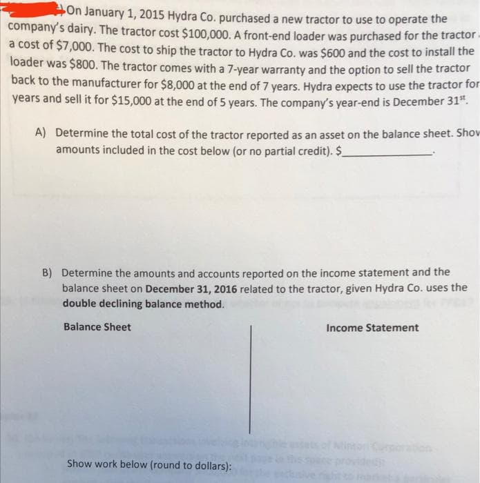 On January 1, 2015 Hydra Co. purchased a new tractor to use to operate the
company's dairy. The tractor cost $100,000. A front-end loader was purchased for the tractor.
a cost of $7,000. The cost to ship the tractor to Hydra Co. was $600 and the cost to install the
loader was $800. The tractor comes with a 7-year warranty and the option to sell the tractor
back to the manufacturer for $8,000 at the end of 7 years. Hydra expects to use the tractor for
years and sell it for $15,000 at the end of 5 years. The company's year-end is December 31".
A) Determine the total cost of the tractor reported as an asset on the balance sheet. Shov
amounts included in the cost below (or no partial credit). $_
B) Determine the amounts and accounts reported on the income statement and the
balance sheet on December 31, 2016 related to the tractor, given Hydra Co. uses the
double declining balance method.
Balance Sheet
Income Statement
on Curporation
Show work below (round to dollars):
