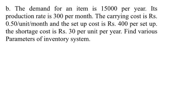 b. The demand for an item is 15000 per year. Its
production rate is 300 per month. The carrying cost is Rs.
0.50/unit/month and the set up cost is Rs. 400 per set up.
the shortage cost is Rs. 30 per unit per year. Find various
Parameters of inventory system.
