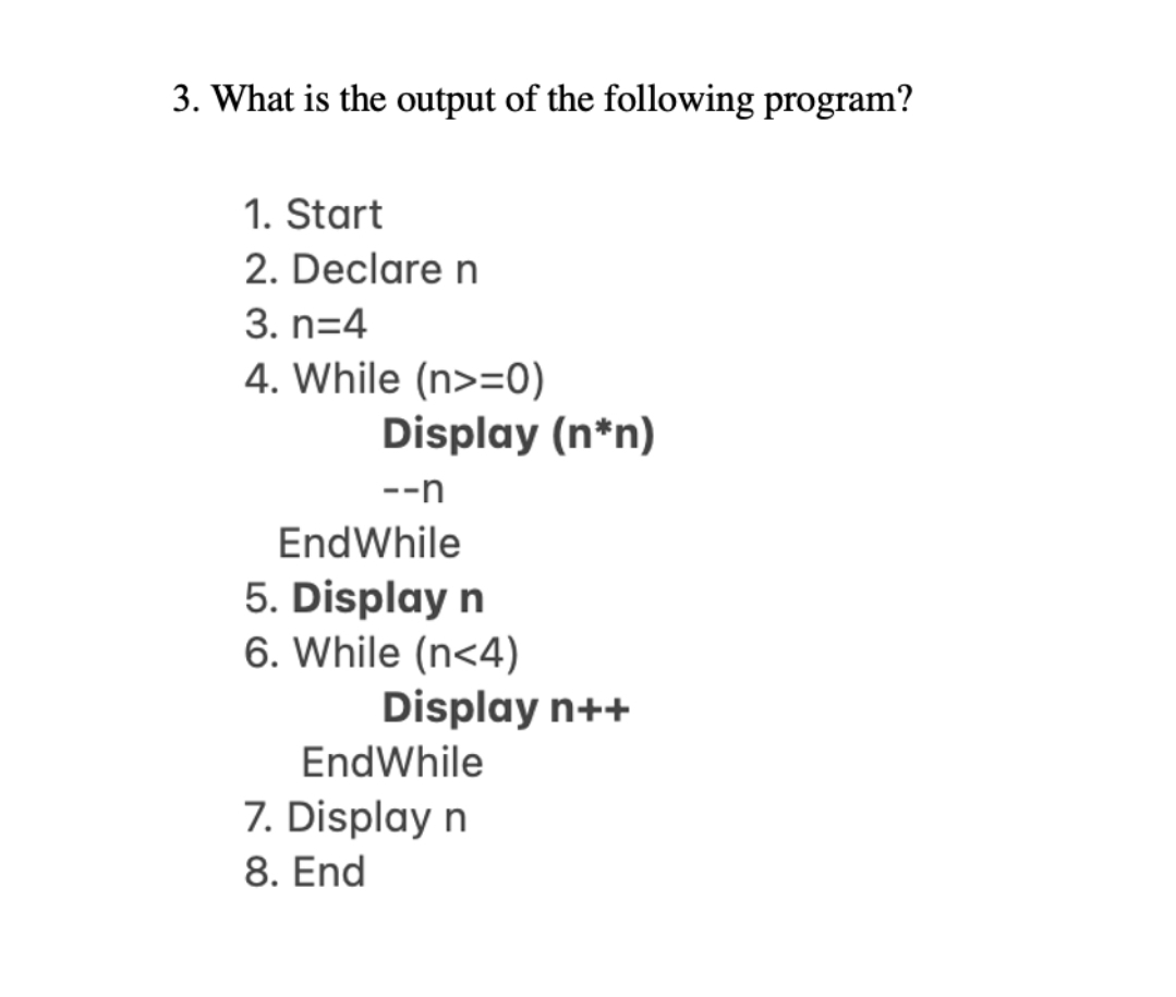 3. What is the output of the following program?
1. Start
2. Declare n
3. n=4
4. While (n>=0)
Display (n*n)
--n
EndWhile
5. Display n
6. While (n<4)
Display n++
EndWhile
7. Display n
8. End