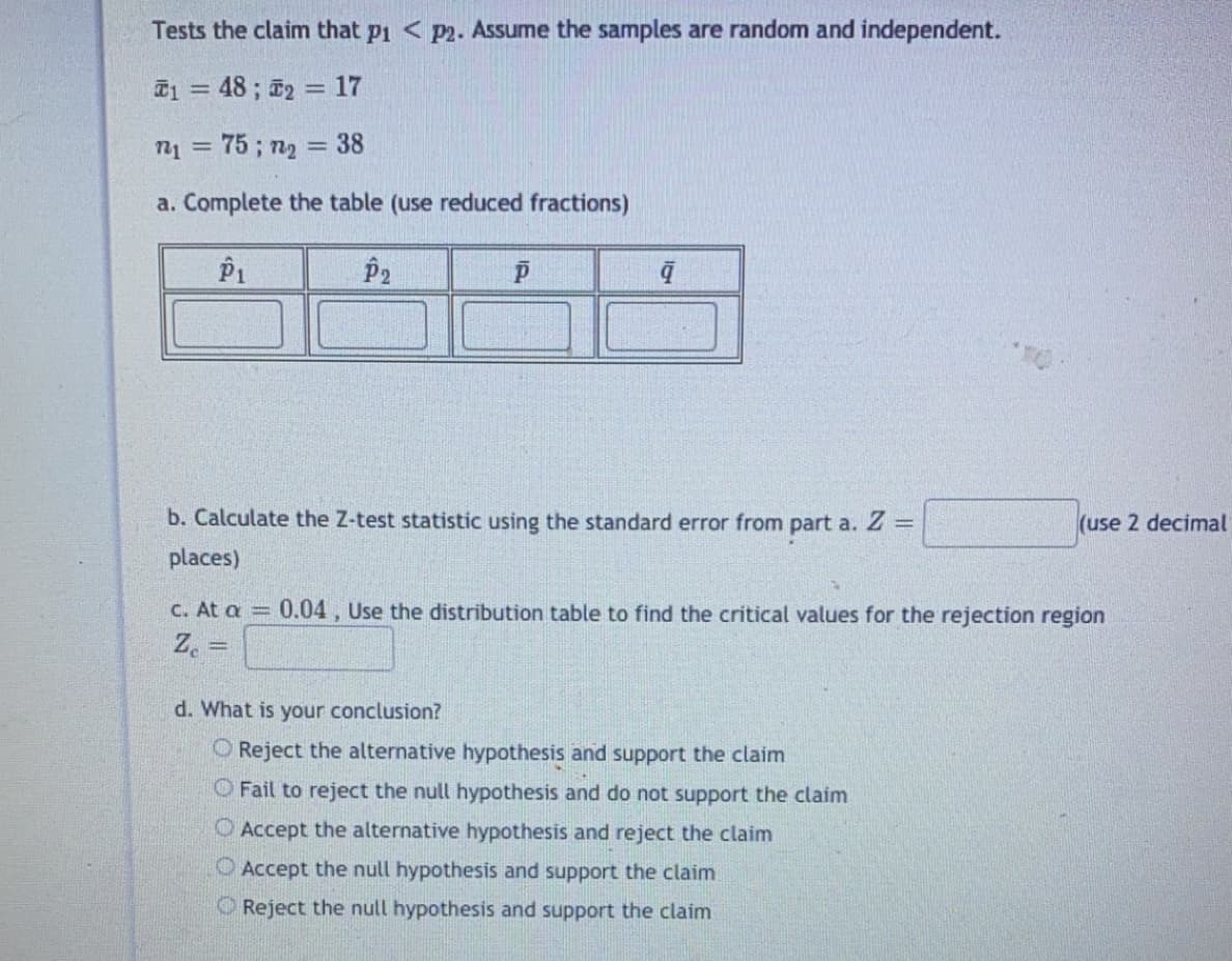 Tests the claim that pi < p2. Assume the samples are random and independent.
T1 = 48 ; 2 = 17
n1 = 75 ; n2 = 38
a. Complete the table (use reduced fractions)
P1
P2
b. Calculate the Z-test statistic using the standard error from part a. Z =
(use 2 decimal
places)
C. At a =
0.04, Use the distribution table to find the critical values for the rejection region
Z. =
d. What is your conclusion?
O Reject the alternative hypothesis and support the claim
O Fail to reject the null hypothesis and do not support the claim
O Accept the alternative hypothesis and reject the claim
O Accept the null hypothesis and support the claim
O Reject the null hypothesis and support the claim
