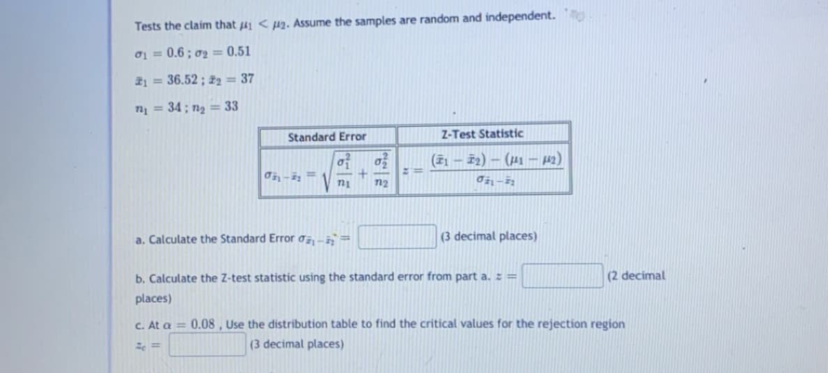 Tests the claim that 41 < µ2. Assume the samples are random and independent.
o1 = 0.6; o2 = 0.51
21 = 36.52 ; i2 = 37
n = 34; n2 = 33
Standard Error
Z-Test Statistic
of
(71 – 52) – (µ1 – 42)
V ni
n2
a. Calculate the Standard Error o -=
(3 decimal places)
b. Calculate the Z-test statistic using the standard error from part a. : =
(2 decimal
places)
C. At a = 0.08, Use the distribution table to find the critical values for the rejection region
(3 decimal places)
