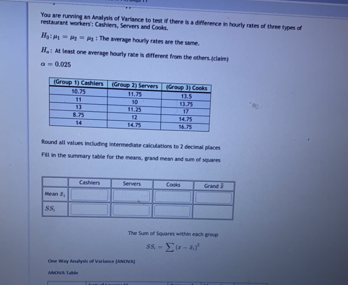 You are running an Analysis of Variance to test if there is a difference in hourly rates of three types of
restaurant workers': Cashiers, Servers and Cooks.
Ho:41 = 2 = µ3 : The average hourly rates are the same.
Ha: At least one average hourly rate is different from the others. (claim)
a = 0.025
(Group 1) Cashiers
(Group 2) Servers
(Group 3) Cooks
10.75
11.75
13.5
11
10
13.75
13
11.25
17
8.75
12
14.75
14
14.75
16.75
Round all values including intermediate calculations to 2 decimal places
Fill in the summary table for the means, grand mean and sum of squares
Cashiers
Servers
Cooks
Grand
Mean ;
The Sum of Squares within each group
SS =
One Way Analysis of Variance (ANOVA)
ANOVA Table
