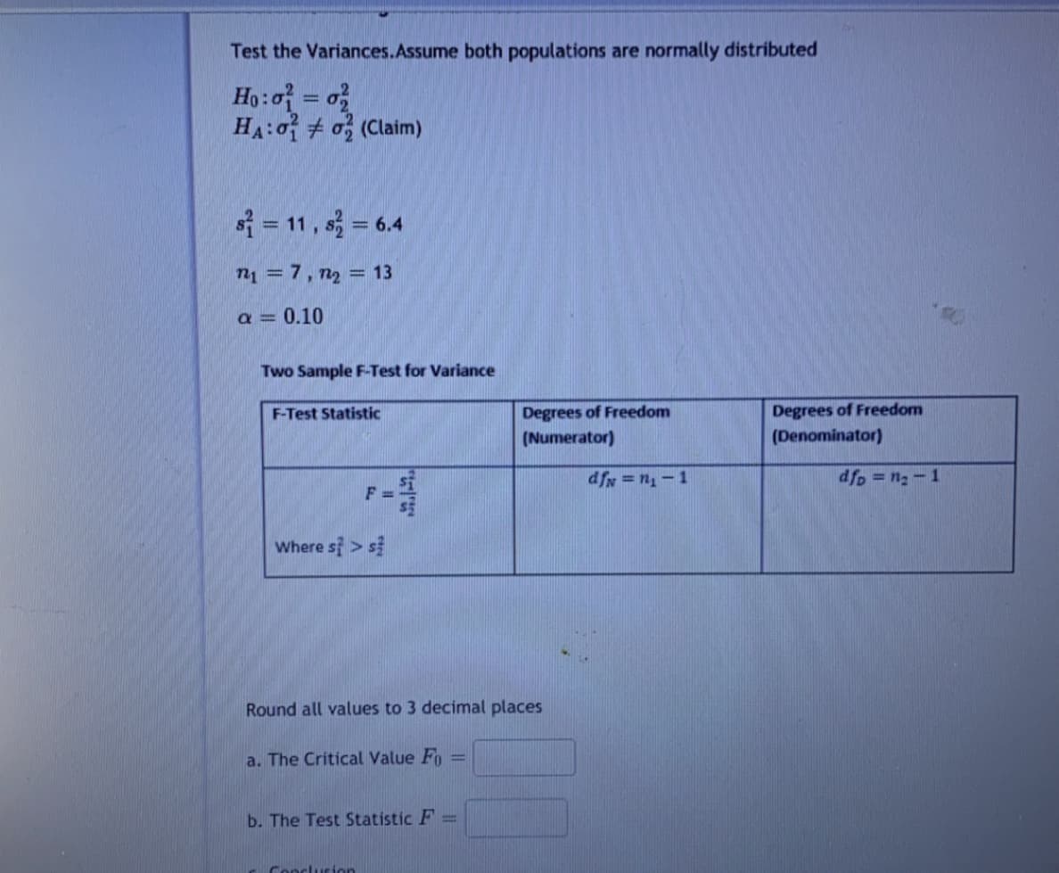 Test the Variances.Assume both populations are normally distributed
Ho:o = o
HA:o + o (Claim)
|3|
s = 11, s = 6.4
n1 =7, n2 = 13
%3D
a = 0.10
Two Sample F-Test for Variance
Degrees of Freedom
(Denominator)
F-Test Statistic
Degrees of Freedom
(Numerator)
df = n-1
dfp = n2-1
F =
Where si > s
Round all values to 3 decimal places
a. The Critical Value Fo
%3D
b. The Test Statistic F =
Conclurion
