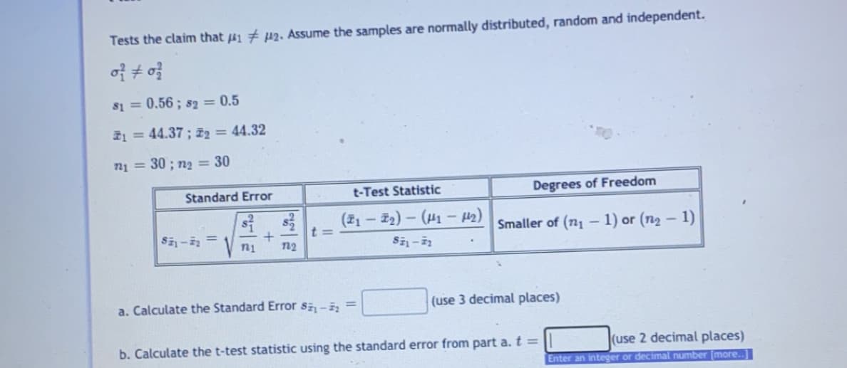 Tests the claim that 41 # p2. Assume the samples are normally distributed, random and independent.
s1 = 0.56; s2 = 0.5
21 = 44.37 ; z2 = 44.32
n1 = 30 ; n2 = 30
Standard Error
t-Test Statistic
Degrees of Freedom
(21 – Z2) – (H1 - 42)
t =
n2
Smaller of (n1
1) or (n2 – 1)
S- =
ni
a. Calculate the Standard Error s - =
(use 3 decimal places)
b. Calculate the t-test statistic using the standard error from part a. t =
(use 2 decimal places)
Enter an integer or decimal number (more.
