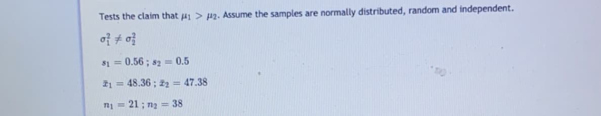 Tests the claim that 41 > p2. Assume the samples are normally distributed, random and independent.
of + o
S1 = 0.56 ; s2 = 0.5
1 = 48.36; z2 = 47.38
n1 = 21 ; n2 = 38
