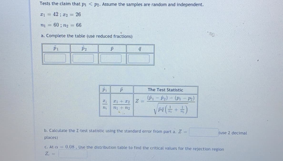 Tests the claim that pi < p2. Assume the samples are random and independent.
T1 = 42; r2 = 26
n1 = 60 ; n2 = 66
a. Complete the table (use reduced fractions)
P1
P2
Pi
The Test Statistic
(Pi – P2) – (Pi – 2)
Tị + 12
Z =
VP(금 + )
n
n+ n2
b. Calculate the Z-test statistic using the standard error from part a. Z =
(use 2 decimal
places)
C. At a = 0.08, Use the distribution table to find the critical values for the rejection region
Z. =
