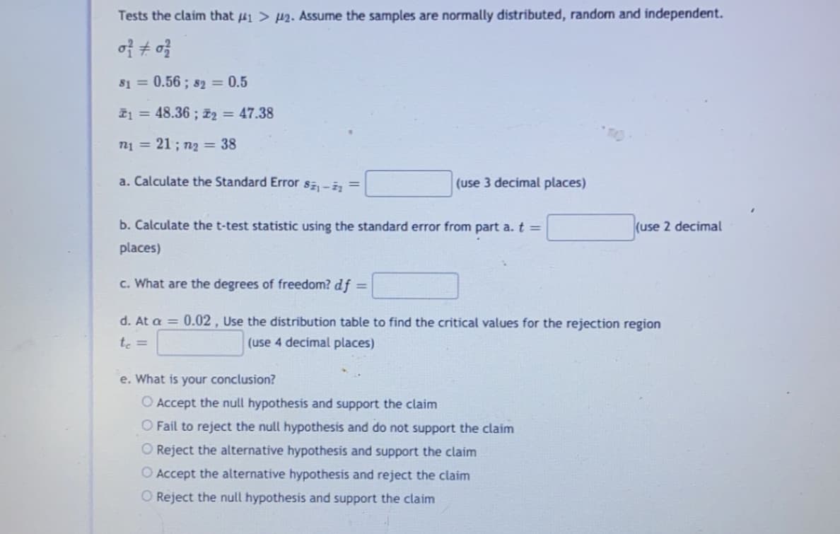 Tests the claim that 41 > 42. Assume the samples are normally distributed, random and independent.
81 = 0.56 ; s2 = 0.5
T1 = 48.36 ; z2 = 47.38
n1 = 21 ; n2 = 38
a. Calculate the Standard Error sz-i, =
(use 3 decimal places)
b. Calculate the t-test statistic using the standard error from part a. t =
(use 2 decimal
places)
c. What are the degrees of freedom? df =
d. At a = 0.02 , Use the distribution table to find the critical values for the rejection region
te =
(use 4 decimal places)
e. What is your conclusion?
O Accept the null hypothesis and support the claim
O Fail to reject the null hypothesis and do not support the claim
O Reject the alternative hypothesis and support the claim
O Accept the alternative hypothesis and reject the claim
O Reject the null hypothesis and support the claim
