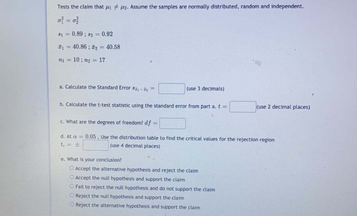 Tests the claim that #1 # p2. Assume the samples are normally distributed, random and independent.
of = o}
%3D
s1 = 0.89 ; s2 = 0.92
I1 = 40.86 ; z2 = 40.58
n1 = 10; n2 = 17
a. Calculate the Standard Error si-i, =
(use 3 decimals)
b. Calculate the t-test statistic using the standard error from part a. t =
(use 2 decimal places)
c. What are the degrees of freedom? df =
d. At a = 0.05 , Use the distribution table to find the critical values for the rejection region
te = ±
(use 4 decimal places)
e. What is your conclusion?
O Accept the alternative hypothesis and reject the claim
O Accept the null hypothesis and support the claim
O Fail to reject the null hypothesis and do not support the claim
O Reject the null hypothesis and support the claim
O Reject the alternative hypothesis and support the claim
