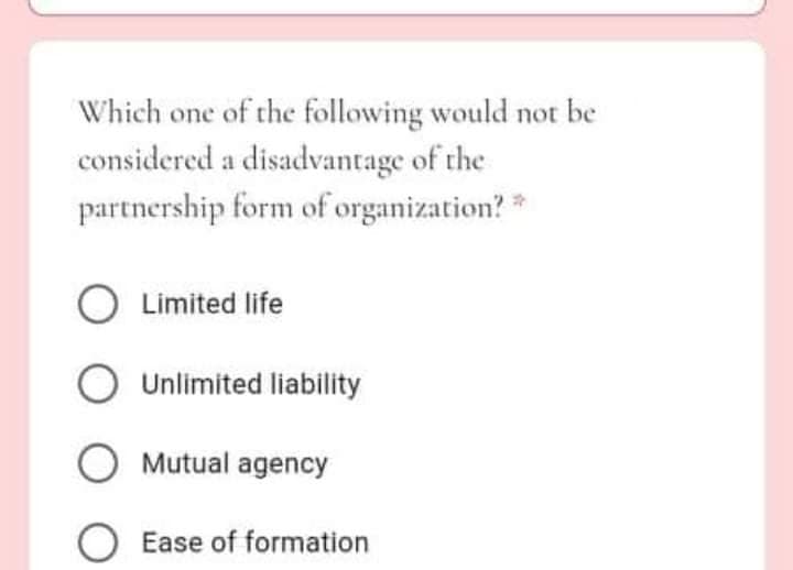 Which one of the following would not be
considered a disadvantage of the
partnership form of organization?*
O Limited life
Unlimited liability
O Mutual agency
O Ease of formation
