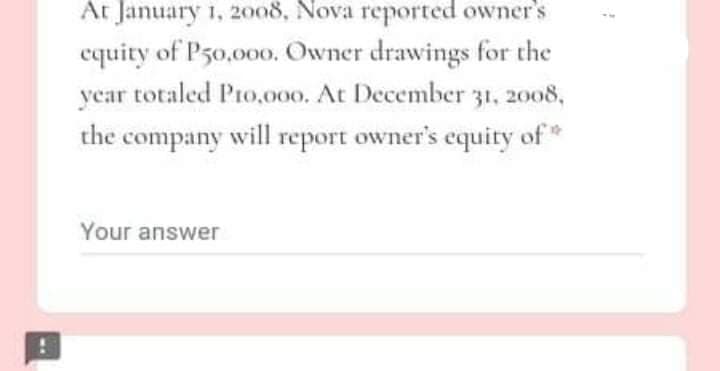 At January 1, 2008, Nova reported owner's
equity of P50,000. Owner drawings for the
year totaled Pro,000. At December 31, 2008,
the company will report owner's equity of*
Your answer
