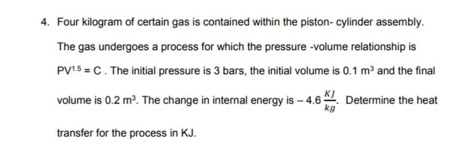 4. Four kilogram of certain gas is contained within the piston- cylinder assembly.
The gas undergoes a process for which the pressure -volume relationship is
PV1.5 = C. The initial pressure is 3 bars, the initial volume is 0.1 m3 and the final
KJ
volume is 0.2 m³. The change in internal energy is – 4.6 2. Determine the heat
kg
transfer for the process in KJ.
